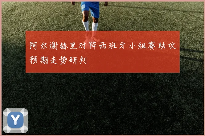 阿尔谢赫里对阵西班牙小组赛助攻预期走势研判