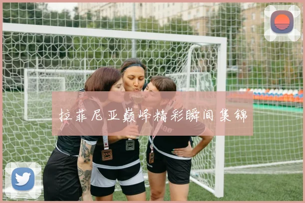 拉菲尼亚巅峰精彩瞬间集锦