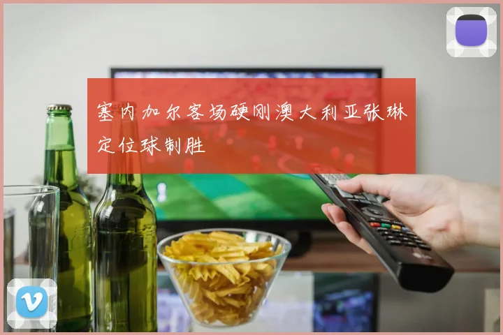 塞内加尔客场硬刚澳大利亚张琳芃定位球制胜