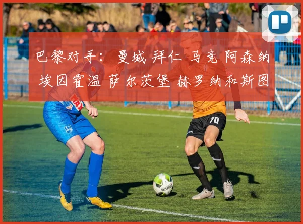 巴黎对手：曼城 拜仁 马竞 阿森纳 埃因霍温 萨尔茨堡 赫罗纳和斯图加特