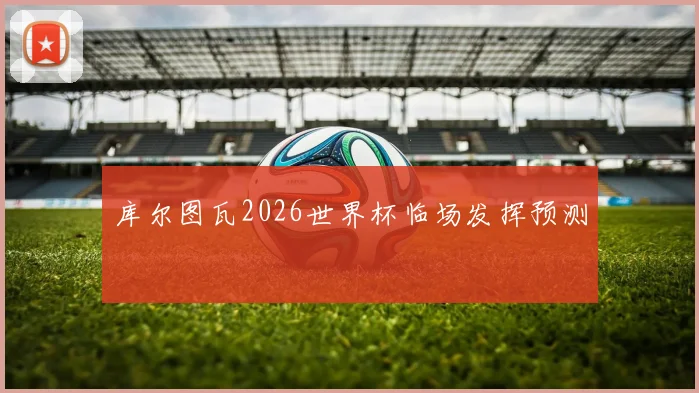 库尔图瓦2026世界杯临场发挥预测