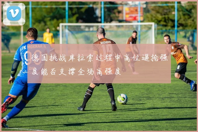 德国挑战库拉索过程中高位逼抢强度能否支撑全场高强度