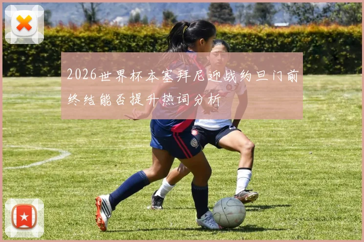 2026世界杯本塞拜尼迎战约旦门前终结能否提升热词分析