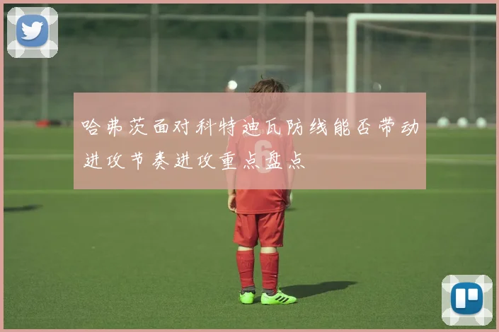 哈弗茨面对科特迪瓦防线能否带动进攻节奏进攻重点盘点