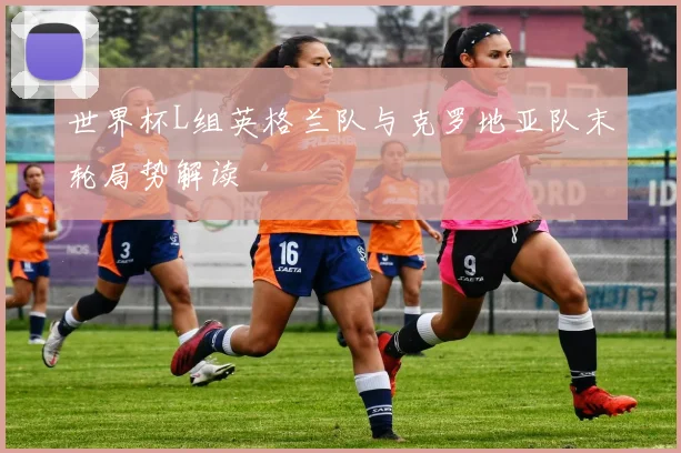 世界杯L组英格兰队与克罗地亚队末轮局势解读