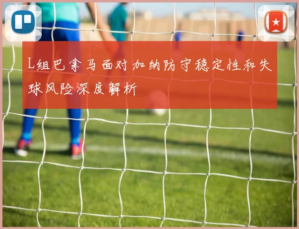 L组巴拿马面对加纳防守稳定性和失球风险深度解析