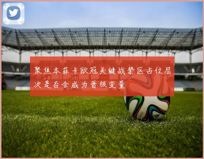 聚焦本菲卡欧冠关键战禁区占位层次是否会成为晋级变量