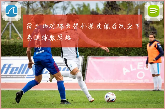荷兰面对瑞典替补深度能否改变节奏进球数思路