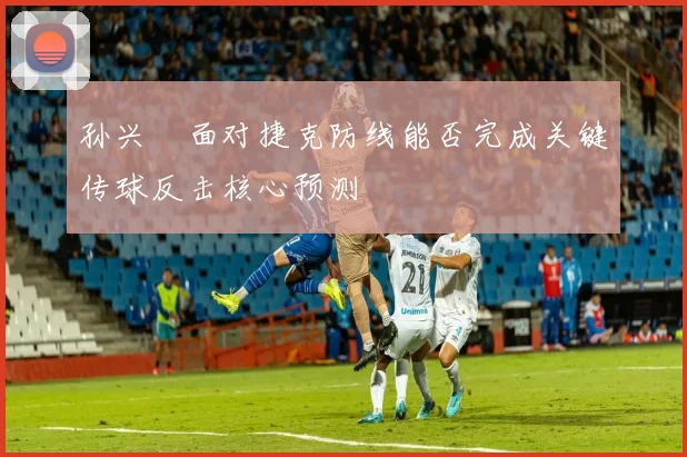 孙兴慜面对捷克防线能否完成关键传球反击核心预测