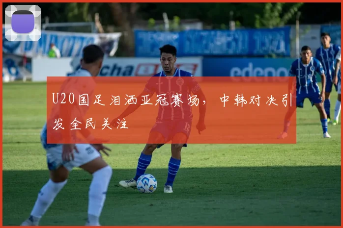 U20国足泪洒亚冠赛场，中韩对决引发全民关注