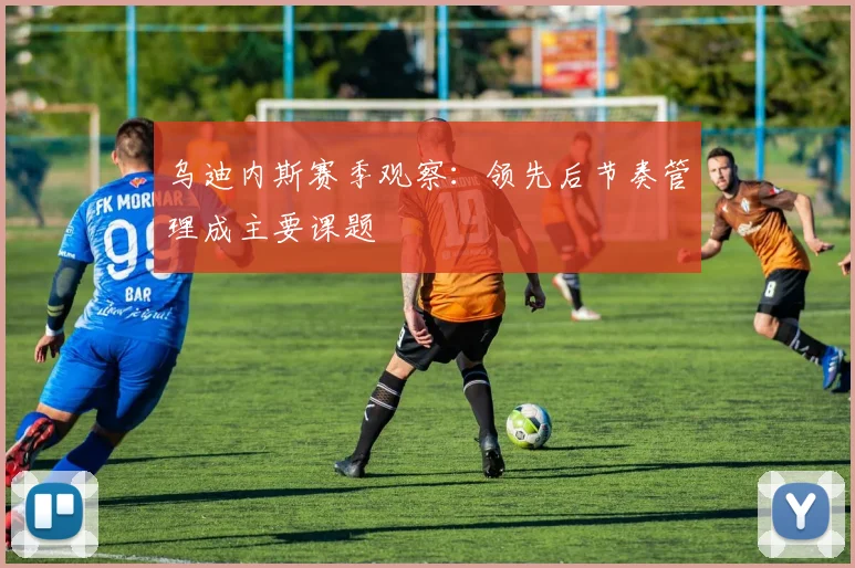 乌迪内斯赛季观察：领先后节奏管理成主要课题
