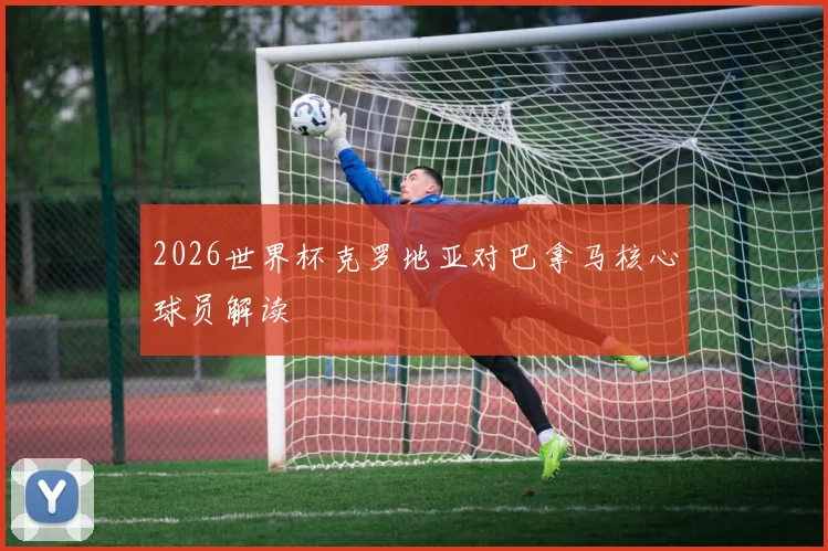 2026世界杯克罗地亚对巴拿马核心球员解读