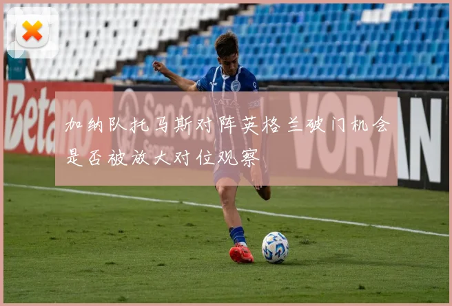 加纳队托马斯对阵英格兰破门机会是否被放大对位观察
