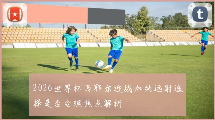 2026世界杯马耶尔迎战加纳远射选择是否合理焦点解析