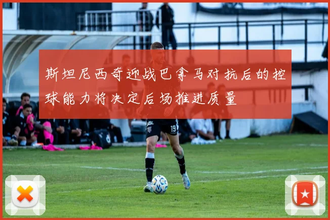斯坦尼西奇迎战巴拿马对抗后的控球能力将决定后场推进质量