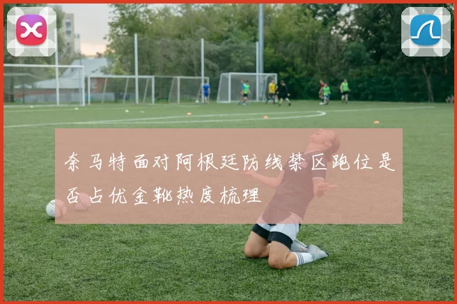 奈马特面对阿根廷防线禁区跑位是否占优金靴热度梳理
